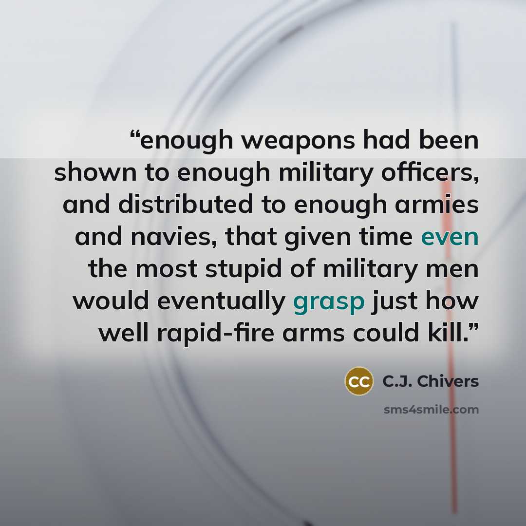 “enough weapons had been shown to enough military officers, and distributed to enough armies and navies, that given time even the most stupid of military men would eventually grasp just how well rapid-fire arms could kill.” quote by C.J. Chivers