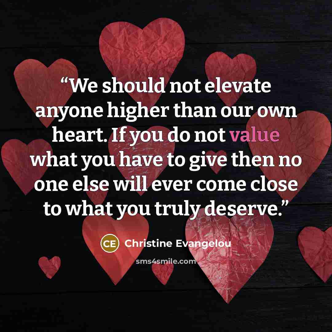 “We should not elevate anyone higher than our own heart. If you do not value what you have to give then no one else will ever come close to what you truly deserve.” quote by Christine Evangelou