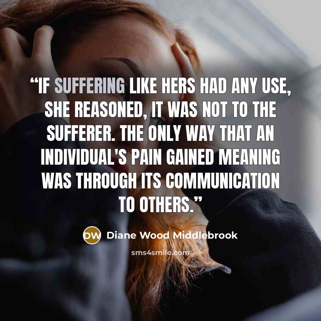 “If suffering like hers had any use, she reasoned, it was not to the sufferer. The only way that an individual's pain gained meaning was through its communication to others.” quote by Diane Wood Middlebrook