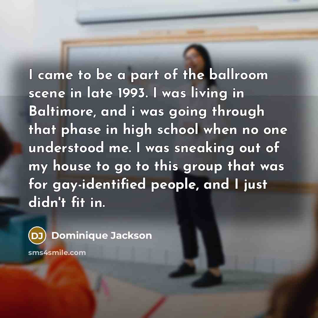 “I came to be a part of the ballroom scene in late 1993. I was living in Baltimore, and i was going through that phase in high school when no one understood me. I was sneaking out of my house to go to this group that was for gay-identified people, and I just didn't fit in.” quote by Dominique Jackson