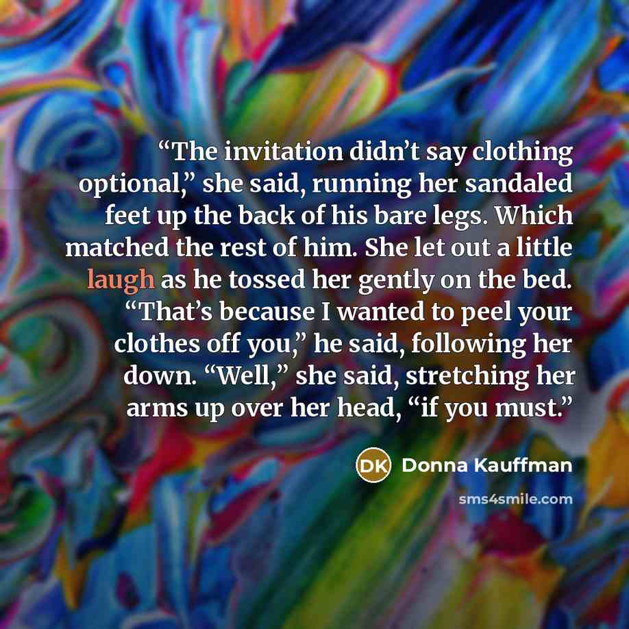 “The invitation didn’t say clothing optional,” she said, running her sandaled feet up the back of his bare legs. Which matched the rest of him. She let out a little laugh as he tossed her gently on the bed. “That’s because I wanted to peel your clothes off you,” he said, following her down. “Well,”…” quote by Donna Kauffman