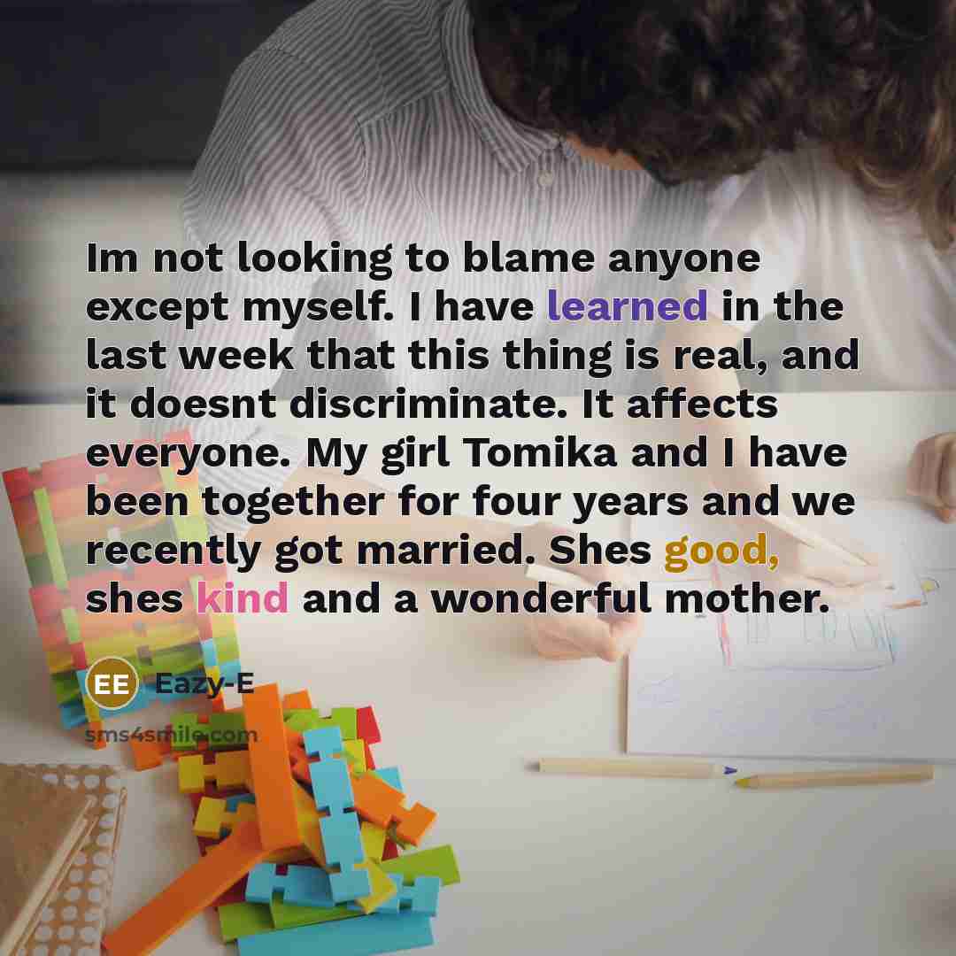 “Im not looking to blame anyone except myself. I have learned in the last week that this thing is real, and it doesnt discriminate. It affects everyone. My girl Tomika and I have been together for four years and we recently got married. Shes good, shes kind and a wonderful mother.” quote by Eazy-E