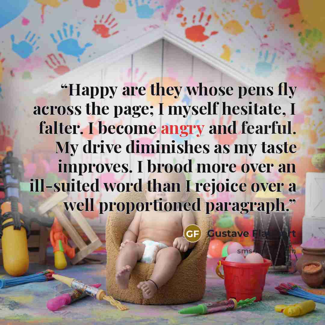 “Happy are they whose pens fly across the page; I myself hesitate, I falter. I become angry and fearful. My drive diminishes as my taste improves. I brood more over an ill-suited word than I rejoice over a well proportioned paragraph.” quote by Gustave Flaubert