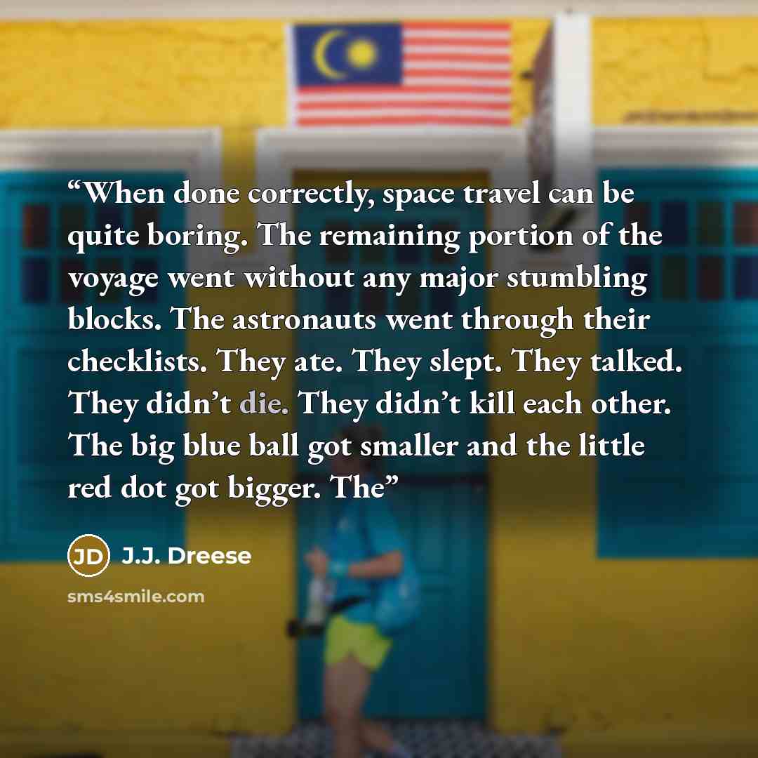 “When done correctly, space travel can be quite boring. The remaining portion of the voyage went without any major stumbling blocks. The astronauts went through their checklists. They ate. They slept. They talked. They didn’t die. They didn’t kill each other. The big blue ball got smaller and the…” quote by J.J. Dreese