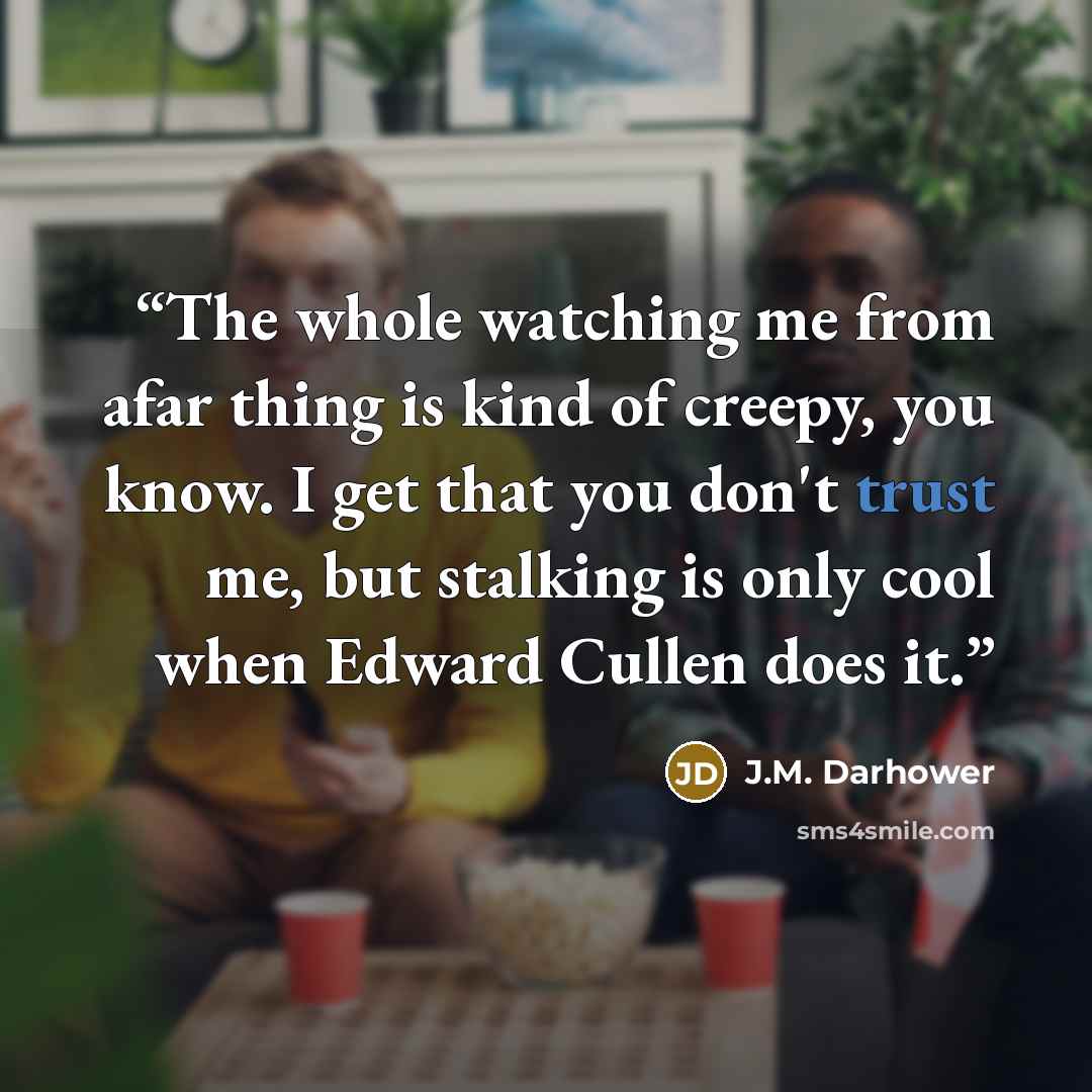 “The whole watching me from afar thing is kind of creepy, you know. I get that you don't trust me, but stalking is only cool when Edward Cullen does it.” quote by J.M. Darhower