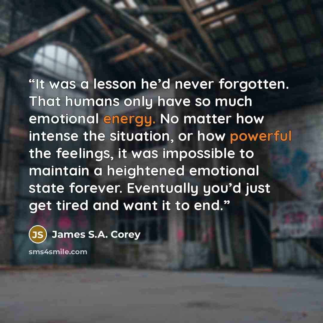 “It was a lesson he’d never forgotten. That humans only have so much emotional energy. No matter how intense the situation, or how powerful the feelings, it was impossible to maintain a heightened emotional state forever. Eventually you’d just get tired and want it to end.” quote by James S.A. Corey