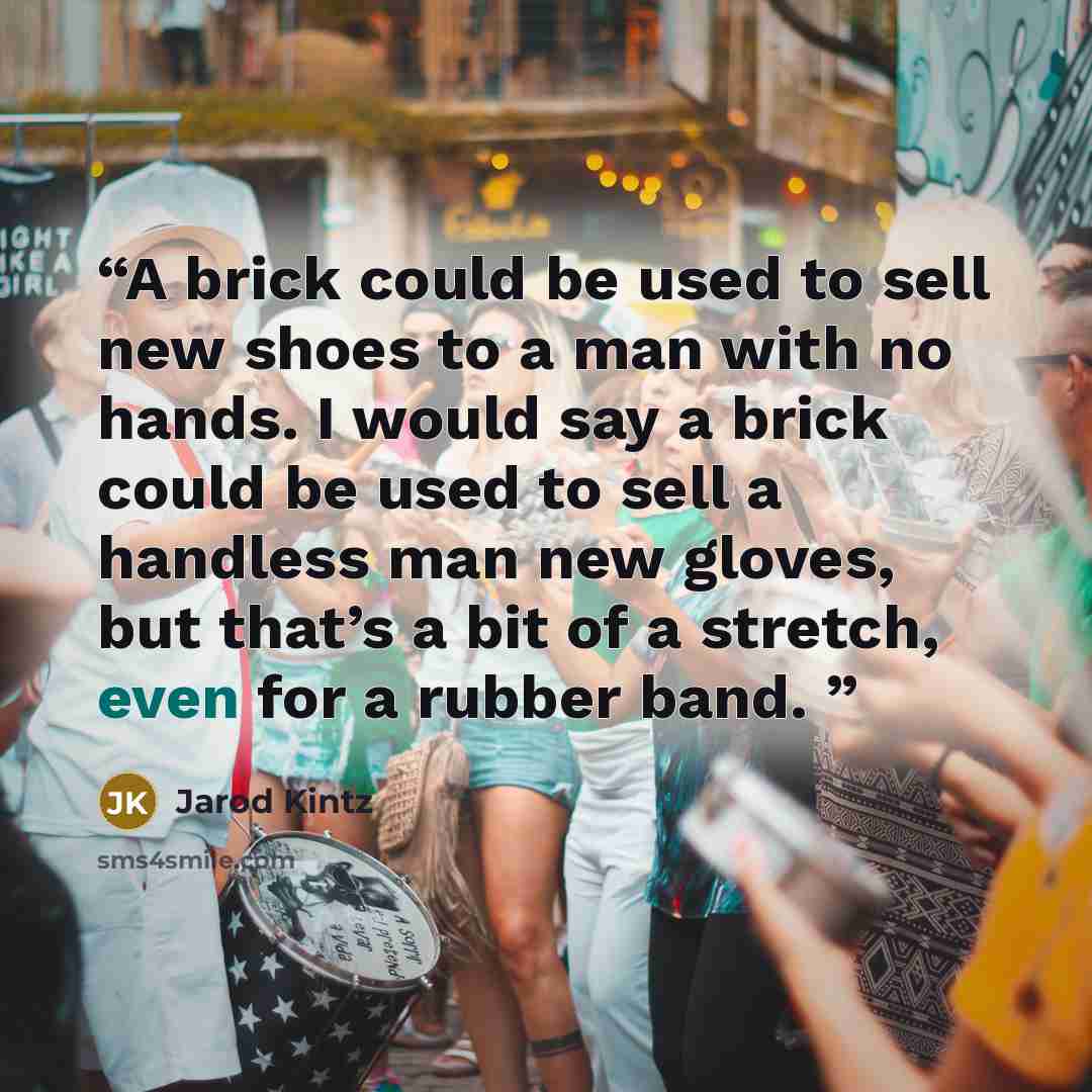 “A brick could be used to sell new shoes to a man with no hands. I would say a brick could be used to sell a handless man new gloves, but that’s a bit of a stretch, even for a rubber band.” quote by Jarod Kintz
