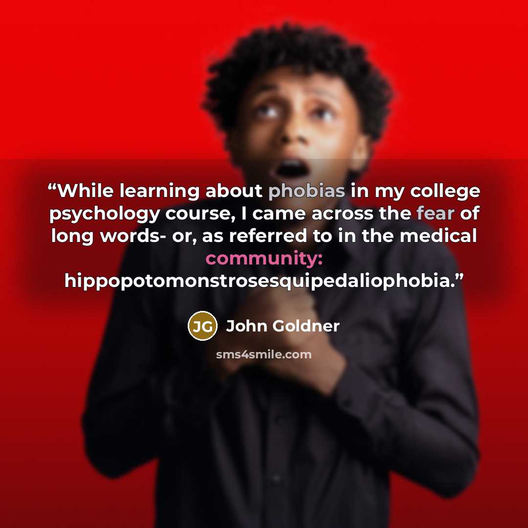 “While learning about phobias in my college psychology course, I came across the fear of long words- or, as referred to in the medical community: hippopotomonstrosesquipedaliophobia.” quote by John Goldner