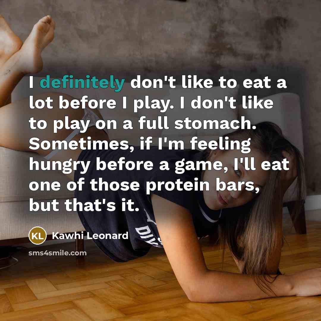 “I definitely don't like to eat a lot before I play. I don't like to play on a full stomach. Sometimes, if I'm feeling hungry before a game, I'll eat one of those protein bars, but that's it.” quote by Kawhi Leonard