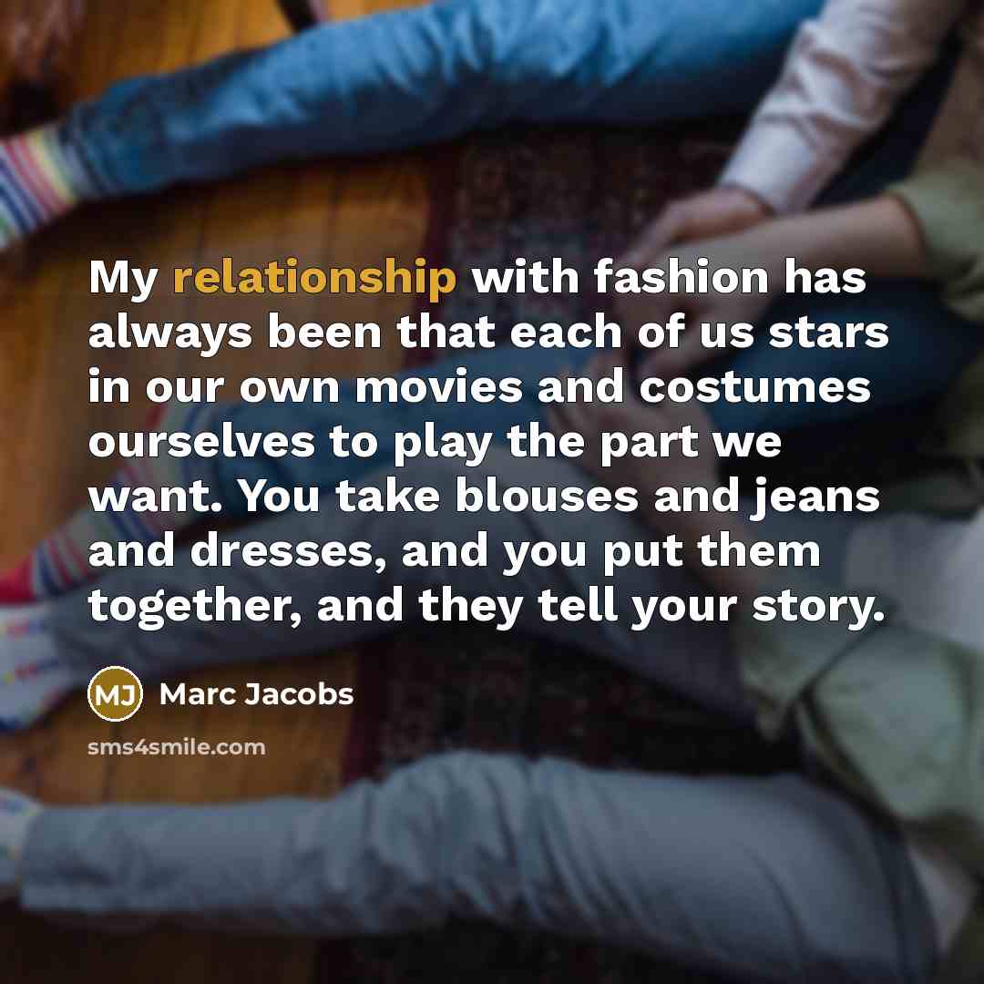 “My relationship with fashion has always been that each of us stars in our own movies and costumes ourselves to play the part we want. You take blouses and jeans and dresses, and you put them together, and they tell your story.” quote by Marc Jacobs