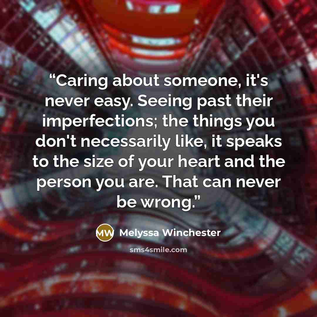 “Caring about someone, it's never easy. Seeing past their imperfections; the things you don't necessarily like, it speaks to the size of your heart and the person you are. That can never be wrong.” quote by Melyssa Winchester