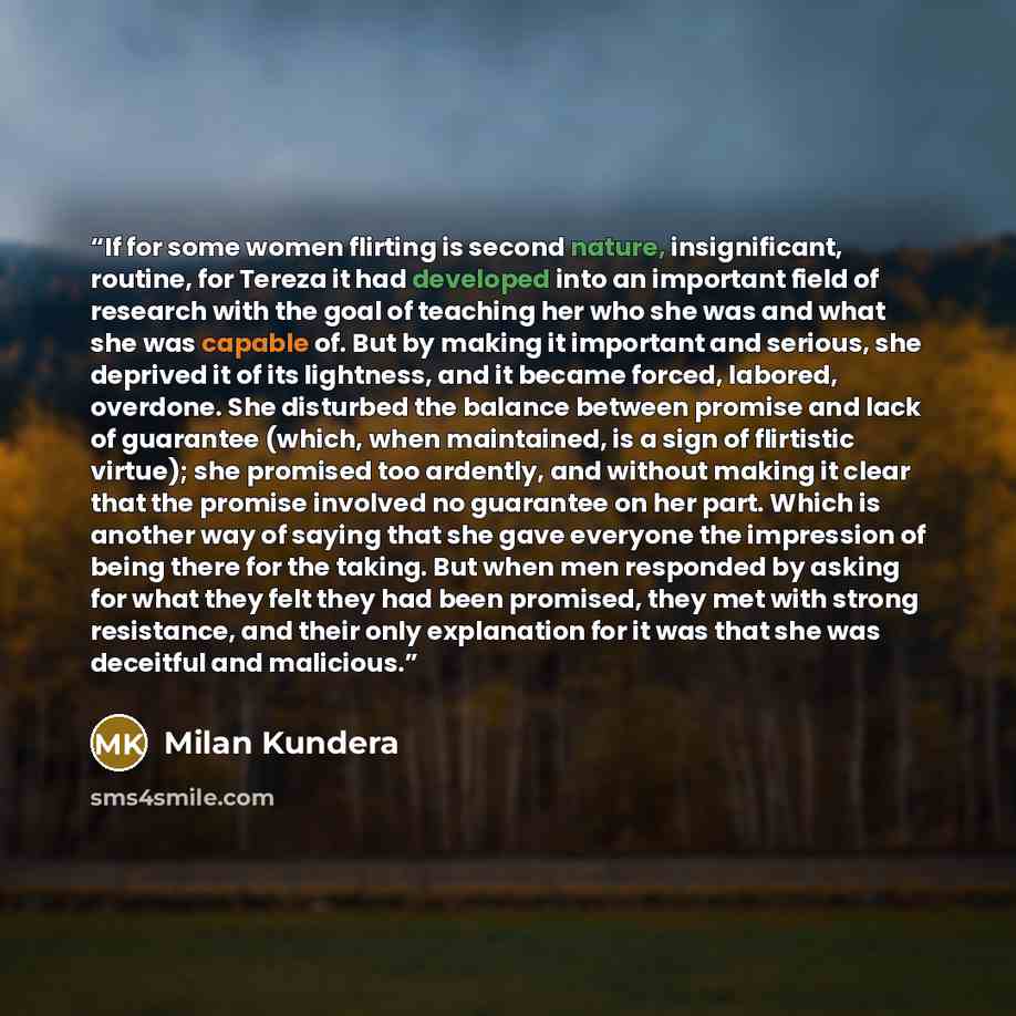 “If for some women flirting is second nature, insignificant, routine, for Tereza it had developed into an important field of research with the goal of teaching her who she was and what she was capable of. But by making it important and serious, she deprived it of its lightness, and it became…” quote by Milan Kundera
