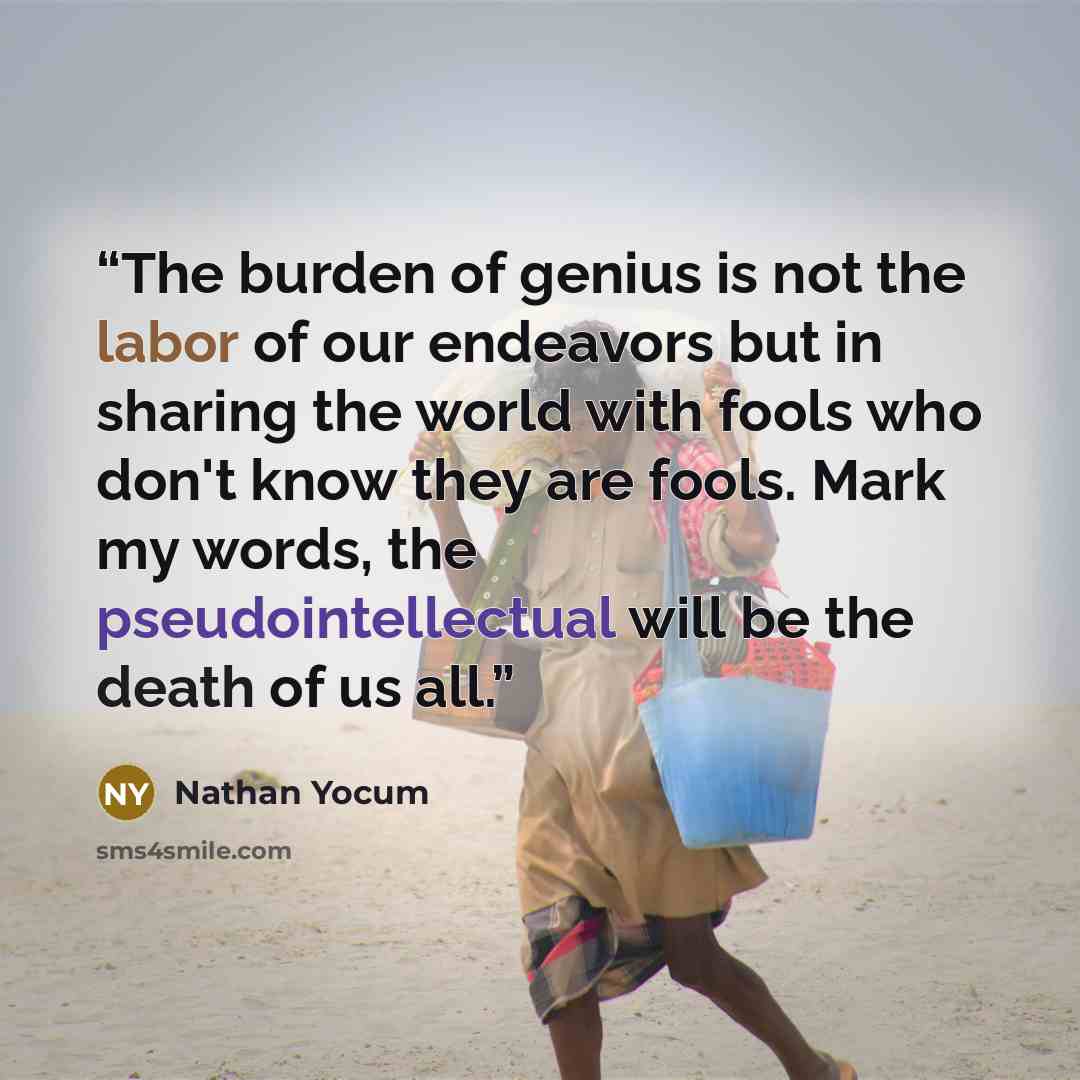 “The burden of genius is not the labor of our endeavors but in sharing the world with fools who don't know they are fools. Mark my words, the pseudointellectual will be the death of us all.” quote by Nathan Yocum