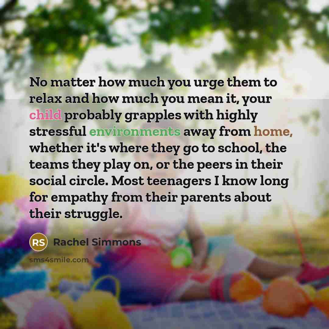 “No matter how much you urge them to relax and how much you mean it, your child probably grapples with highly stressful environments away from home, whether it's where they go to school, the teams they play on, or the peers in their social circle. Most teenagers I know long for empathy from their…” quote by Rachel Simmons