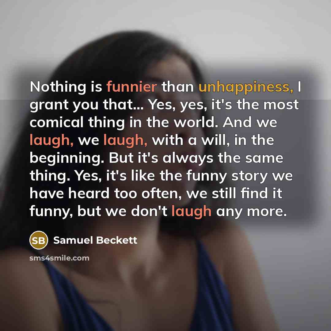 “Nothing is funnier than unhappiness, I grant you that… Yes, yes, it's the most comical thing in the world. And we laugh, we laugh, with a will, in the beginning. But it's always the same thing. Yes, it's like the funny story we have heard too often, we still find it funny, but we don't laugh any…” quote by Samuel Beckett