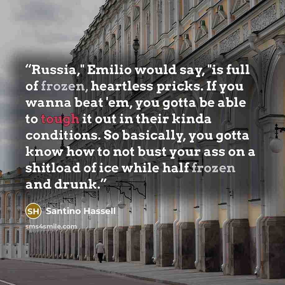 “Russia," Emilio would say, "is full of frozen, heartless pricks. If you wanna beat 'em, you gotta be able to tough it out in their kinda conditions. So basically, you gotta know how to not bust your ass on a shitload of ice while half frozen and drunk.” quote by Santino Hassell