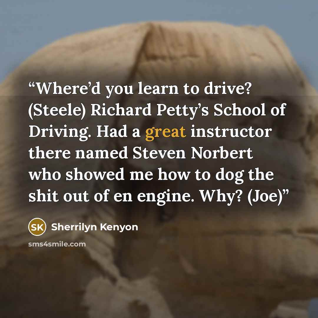 “Where’d you learn to drive? (Steele) Richard Petty’s School of Driving. Had a great instructor there named Steven Norbert who showed me how to dog the shit out of en engine. Why? (Joe)” quote by Sherrilyn Kenyon