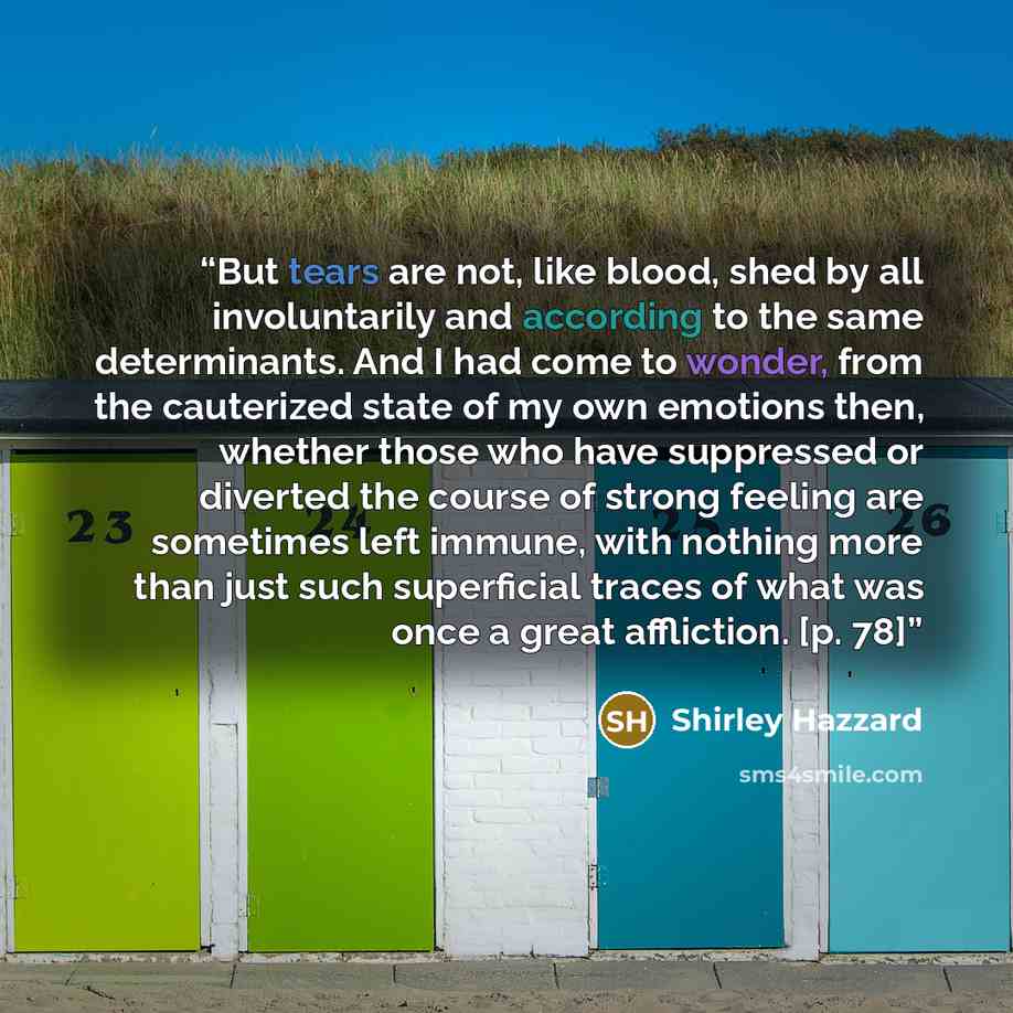 “But tears are not, like blood, shed by all involuntarily and according to the same determinants. And I had come to wonder, from the cauterized state of my own emotions then, whether those who have suppressed or diverted the course of strong feeling are sometimes left immune, with nothing more than…” quote by Shirley Hazzard