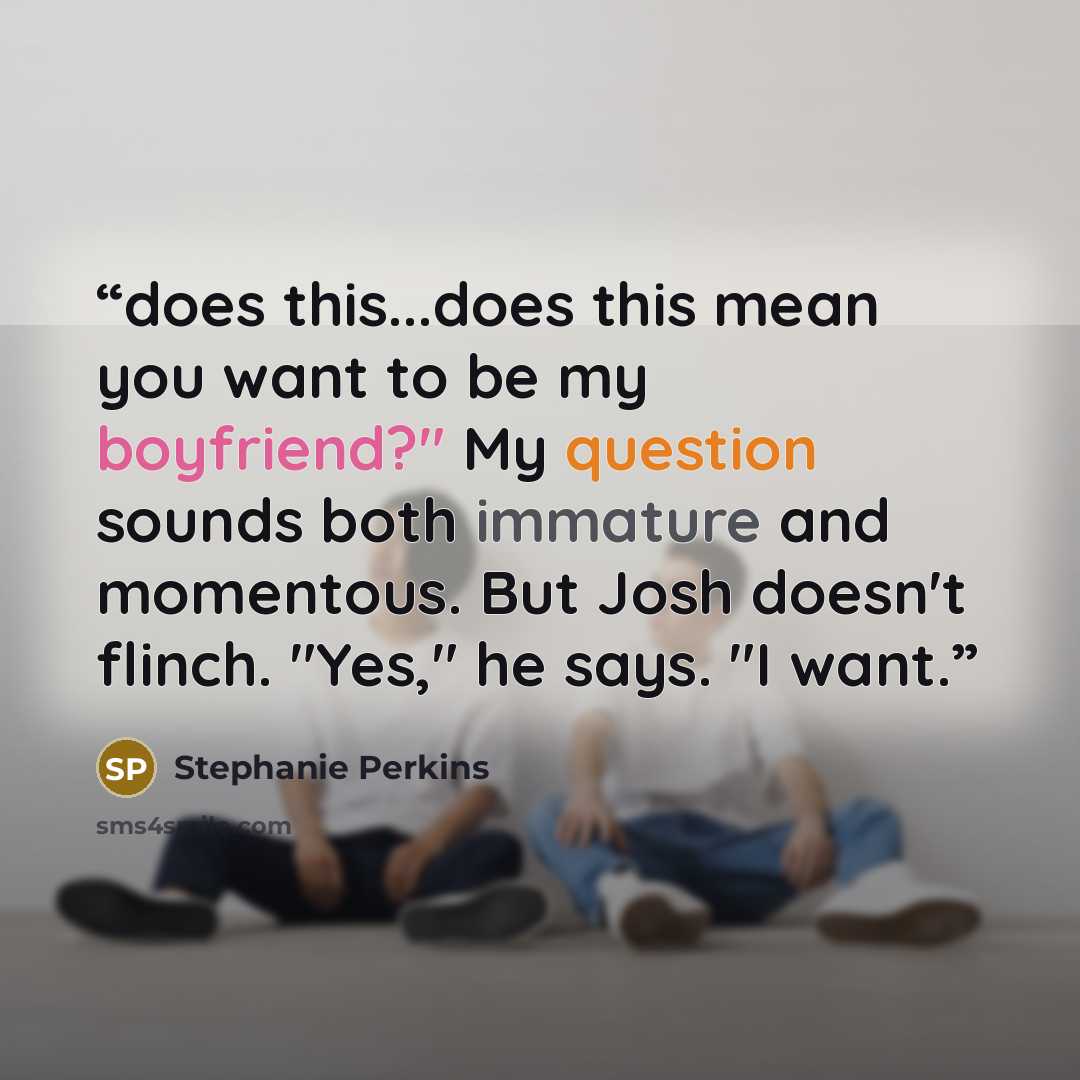 “does this...does this mean you want to be my boyfriend?" My question sounds both immature and momentous. But Josh doesn't flinch. "Yes," he says. "I want.” quote by Stephanie Perkins