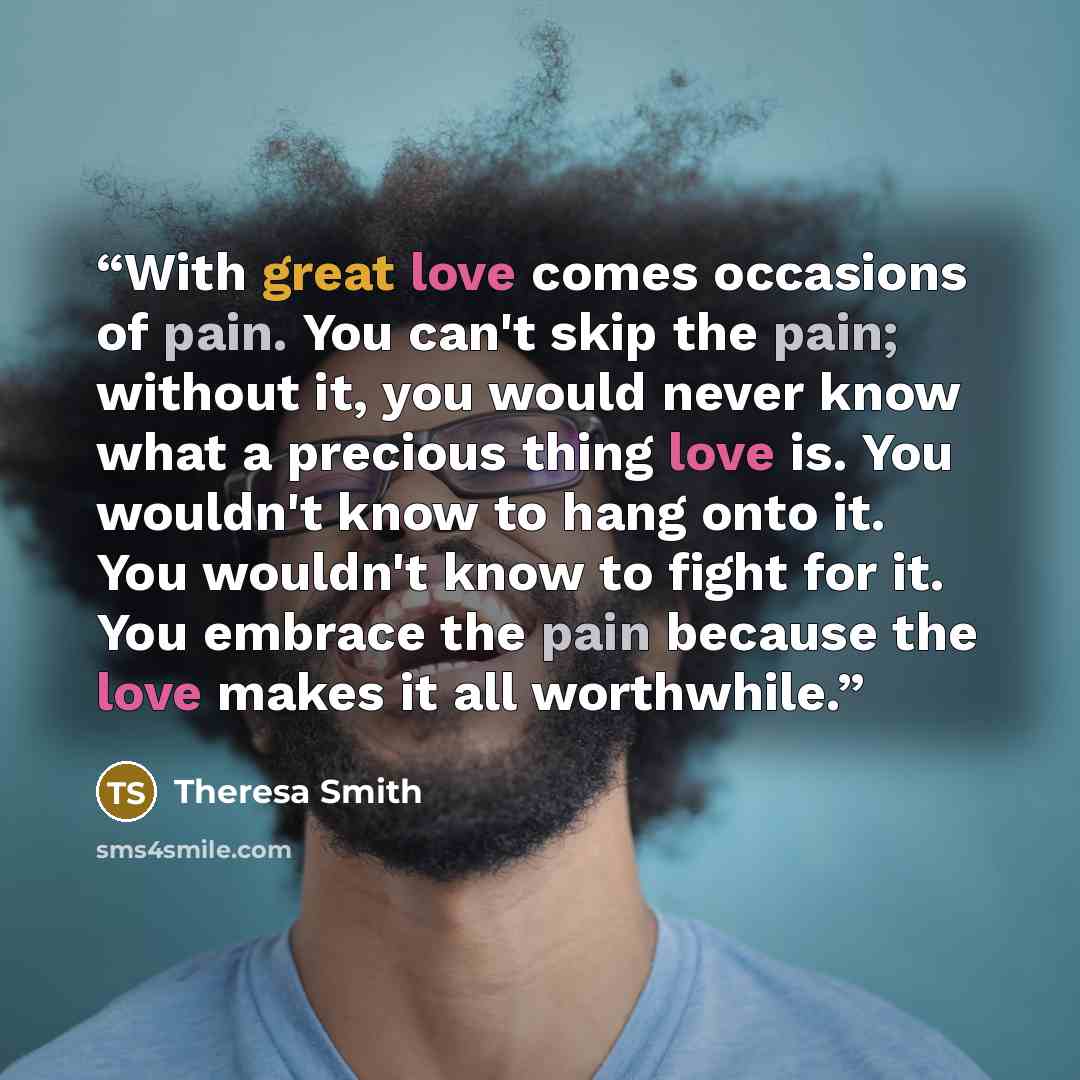 “With great love comes occasions of pain. You can't skip the pain; without it, you would never know what a precious thing love is. You wouldn't know to hang onto it. You wouldn't know to fight for it. You embrace the pain because the love makes it all worthwhile.” quote by Theresa Smith