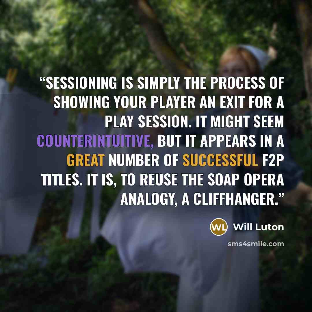 “Sessioning is simply the process of showing your player an exit for a play session. It might seem counterintuitive, but it appears in a great number of successful F2P titles. It is, to reuse the soap opera analogy, a cliffhanger.” quote by Will Luton