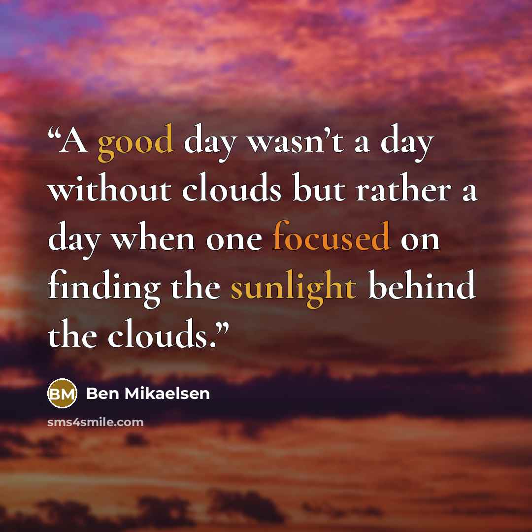 “A good day wasn’t a day without clouds but rather a day when one focused on finding the sunlight behind the clouds.” quote by Ben Mikaelsen