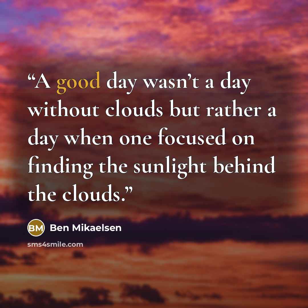 “A good day wasn’t a day without clouds but rather a day when one focused on finding the sunlight behind the clouds.” quote by Ben Mikaelsen