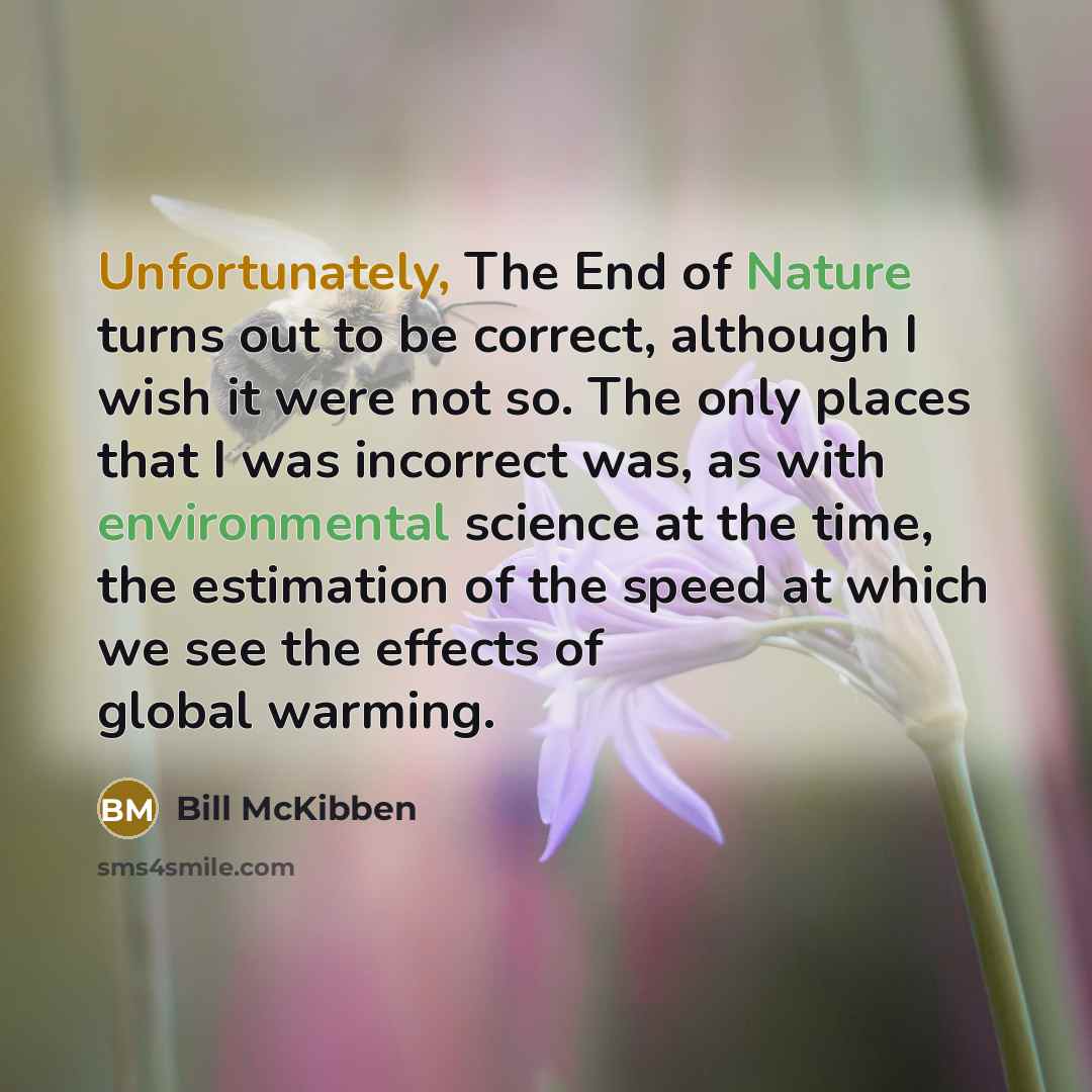 “Unfortunately, The End of Nature turns out to be correct, although I wish it were not so. The only places that I was incorrect was, as with environmental science at the time, the estimation of the speed at which we see the effects of global warming.” quote by Bill McKibben