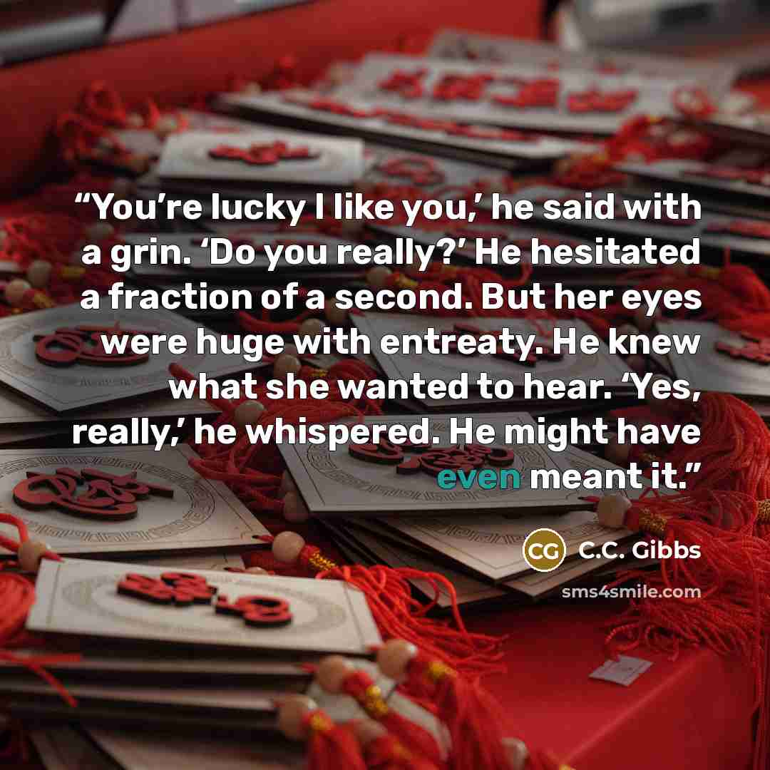 “You’re lucky I like you,’ he said with a grin. ‘Do you really?’ He hesitated a fraction of a second. But her eyes were huge with entreaty. He knew what she wanted to hear. ‘Yes, really,’ he whispered. He might have even meant it.” quote by C.C. Gibbs