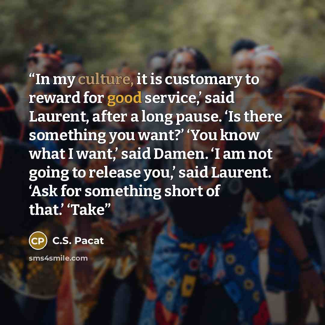 “In my culture, it is customary to reward for good service,’ said Laurent, after a long pause. ‘Is there something you want?’ ‘You know what I want,’ said Damen. ‘I am not going to release you,’ said Laurent. ‘Ask for something short of that.’ ‘Take” quote by C.S. Pacat