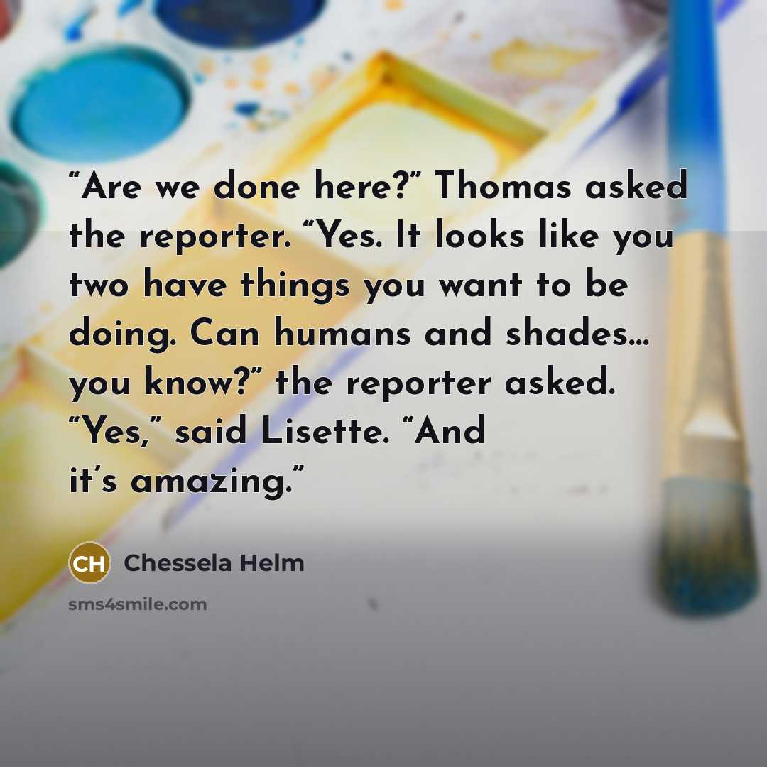 “Are we done here?” Thomas asked the reporter. “Yes. It looks like you two have things you want to be doing. Can humans and shades… you know?” the reporter asked. “Yes,” said Lisette. “And it’s amazing.” quote by Chessela Helm