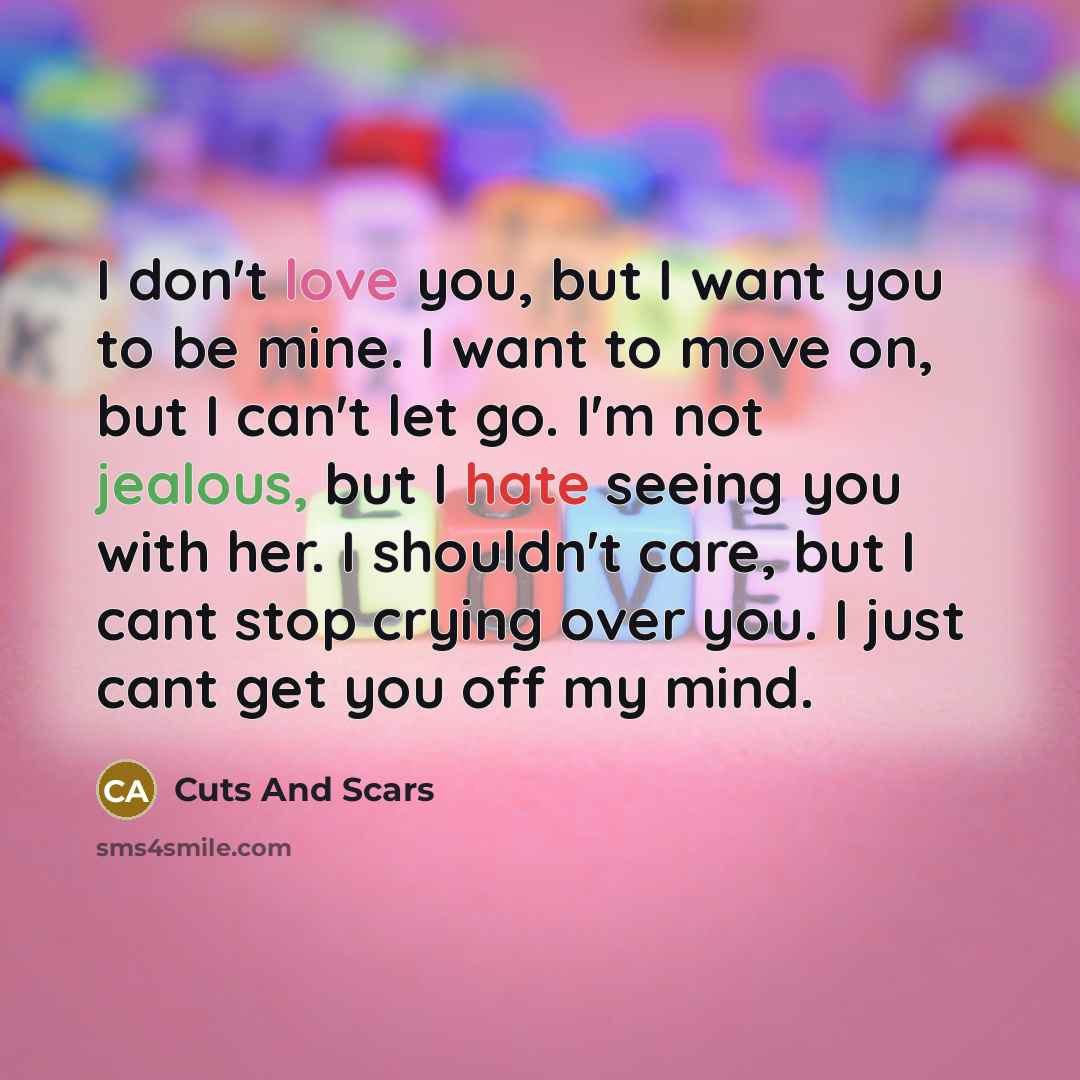 “I don't love you, but I want you to be mine. I want to move on, but I can't let go. I'm not jealous, but I hate seeing you with her. I shouldn't care, but I cant stop crying over you. I just cant get you off my mind.” quote by Cuts And Scars