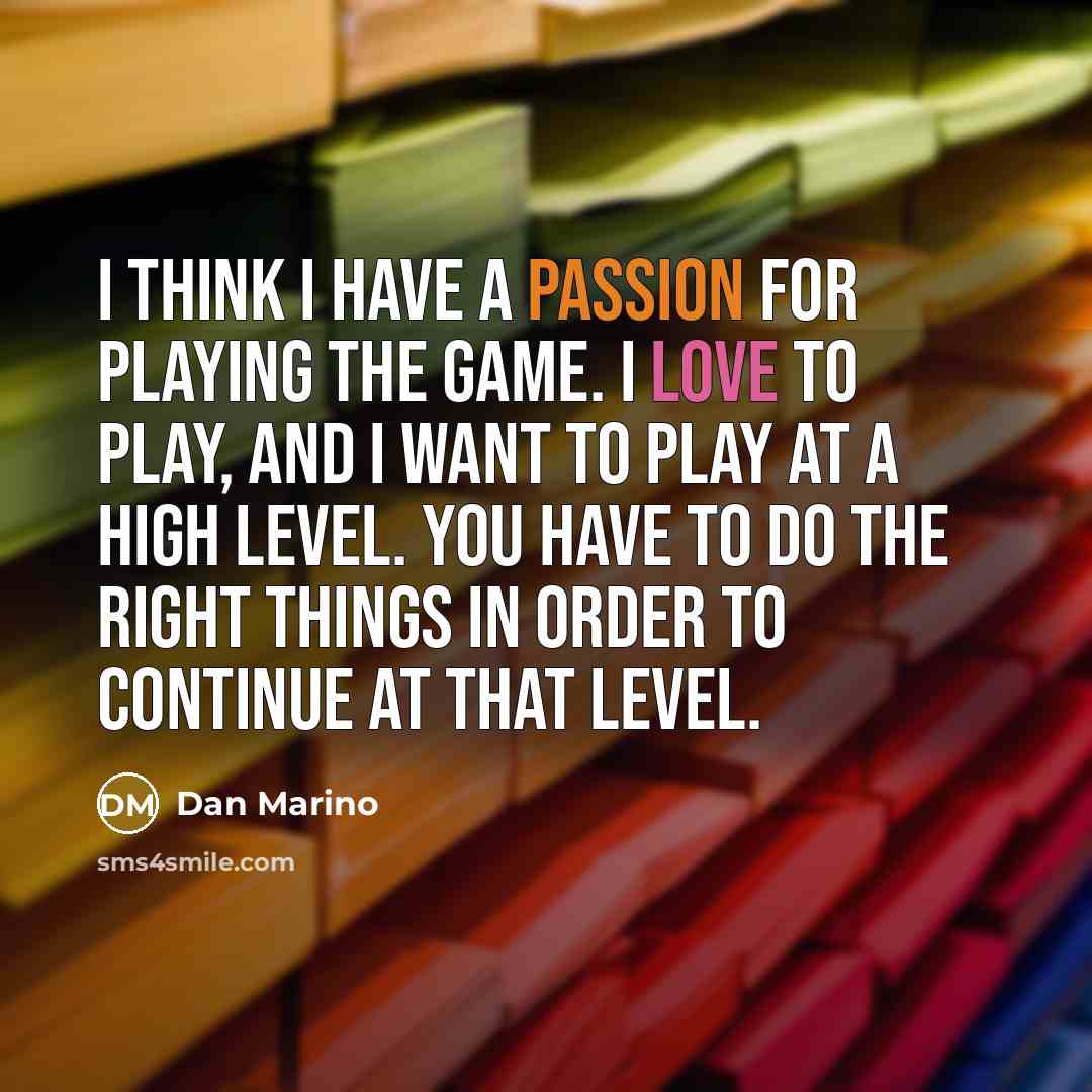 “I think I have a passion for playing the game. I love to play, and I want to play at a high level. You have to do the right things in order to continue at that level.” quote by Dan Marino
