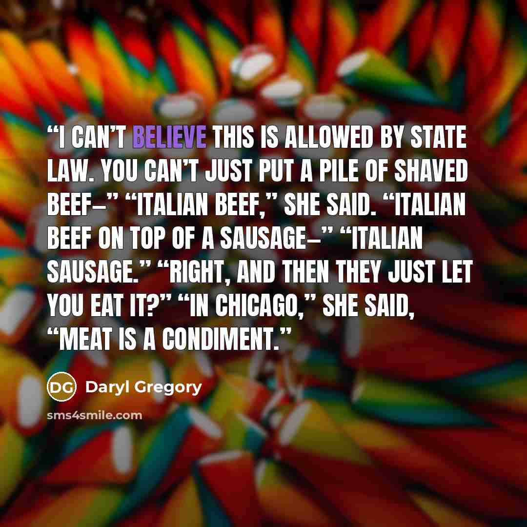 “I can’t believe this is allowed by state law. You can’t just put a pile of shaved beef—” “Italian beef,” she said. “Italian beef on top of a sausage—” “Italian sausage.” “Right, and then they just let you eat it?” “In Chicago,” she said, “meat is a condiment.” quote by Daryl Gregory