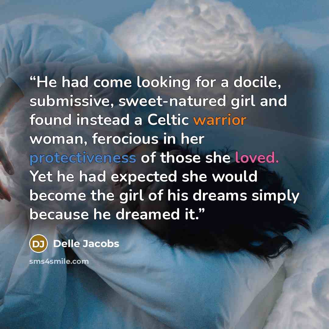 “He had come looking for a docile, submissive, sweet-natured girl and found instead a Celtic warrior woman, ferocious in her protectiveness of those she loved. Yet he had expected she would become the girl of his dreams simply because he dreamed it.” quote by Delle Jacobs
