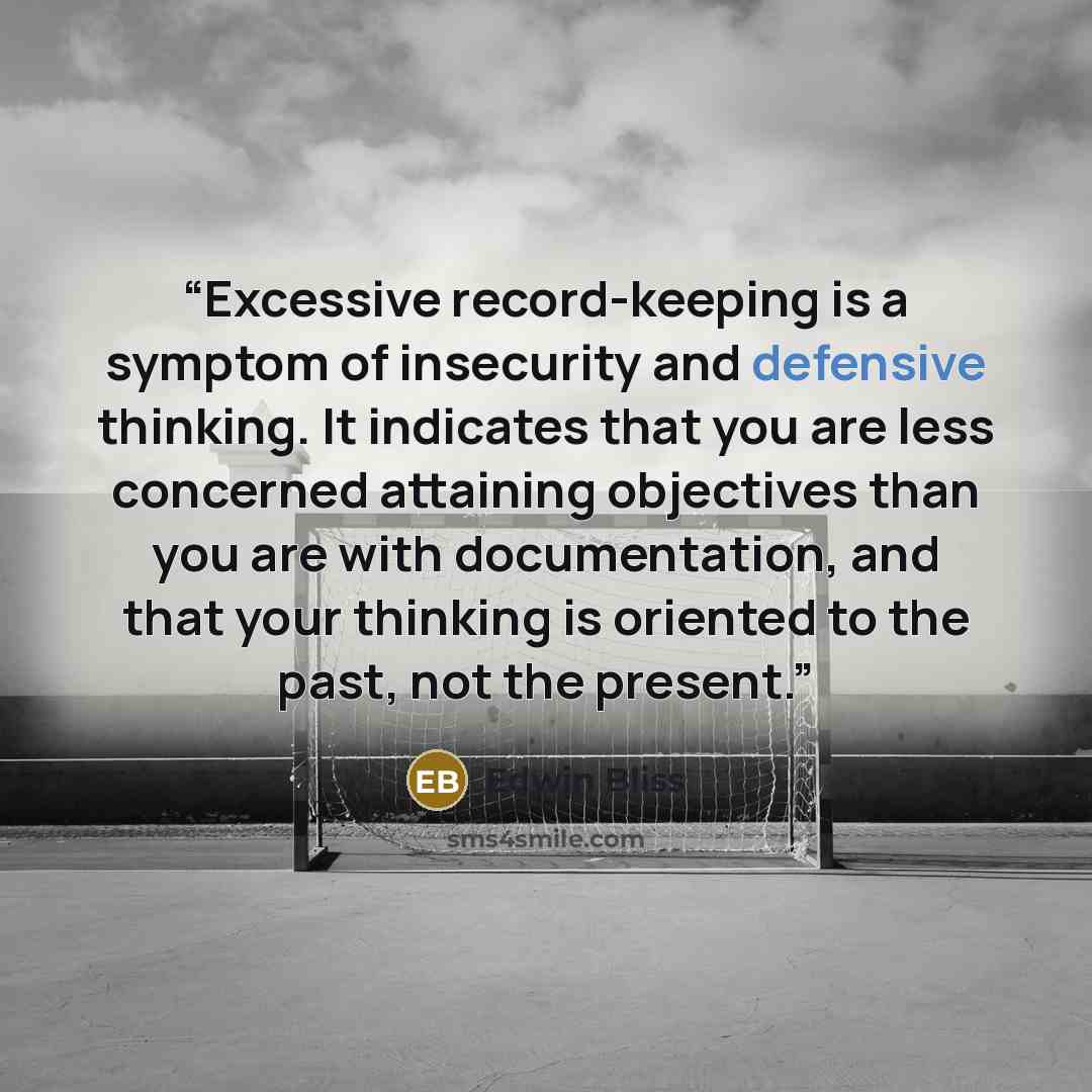“Excessive record-keeping is a symptom of insecurity and defensive thinking. It indicates that you are less concerned attaining objectives than you are with documentation, and that your thinking is oriented to the past, not the present.” quote by Edwin Bliss