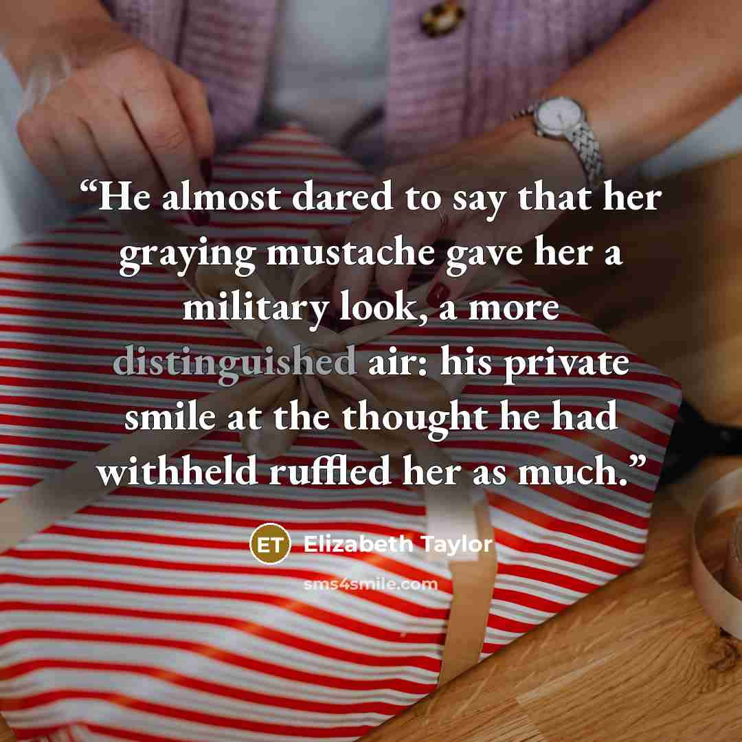“He almost dared to say that her graying mustache gave her a military look, a more distinguished air: his private smile at the thought he had withheld ruffled her as much.” quote by Elizabeth Taylor