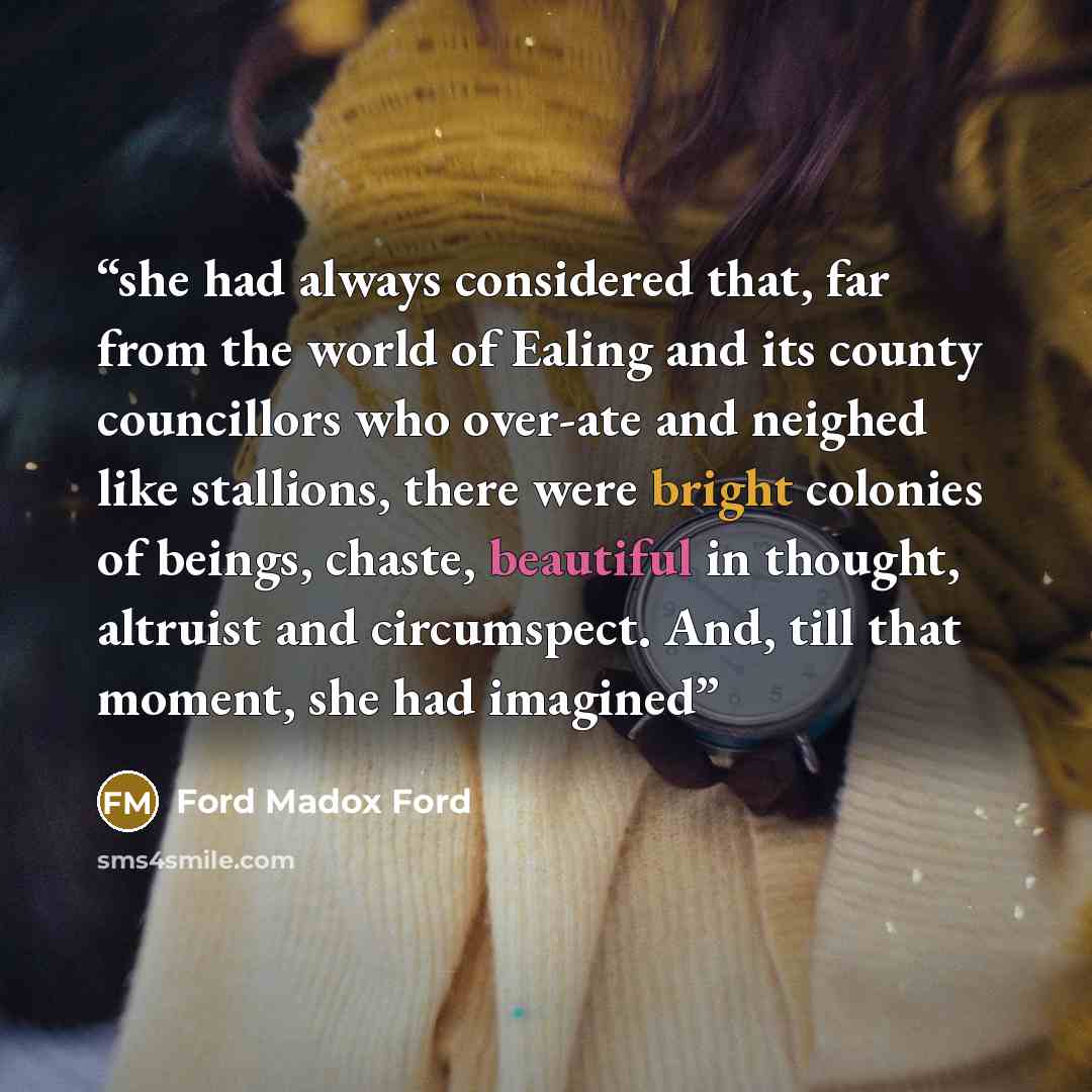 “she had always considered that, far from the world of Ealing and its county councillors who over-ate and neighed like stallions, there were bright colonies of beings, chaste, beautiful in thought, altruist and circumspect. And, till that moment, she had imagined” quote by Ford Madox Ford