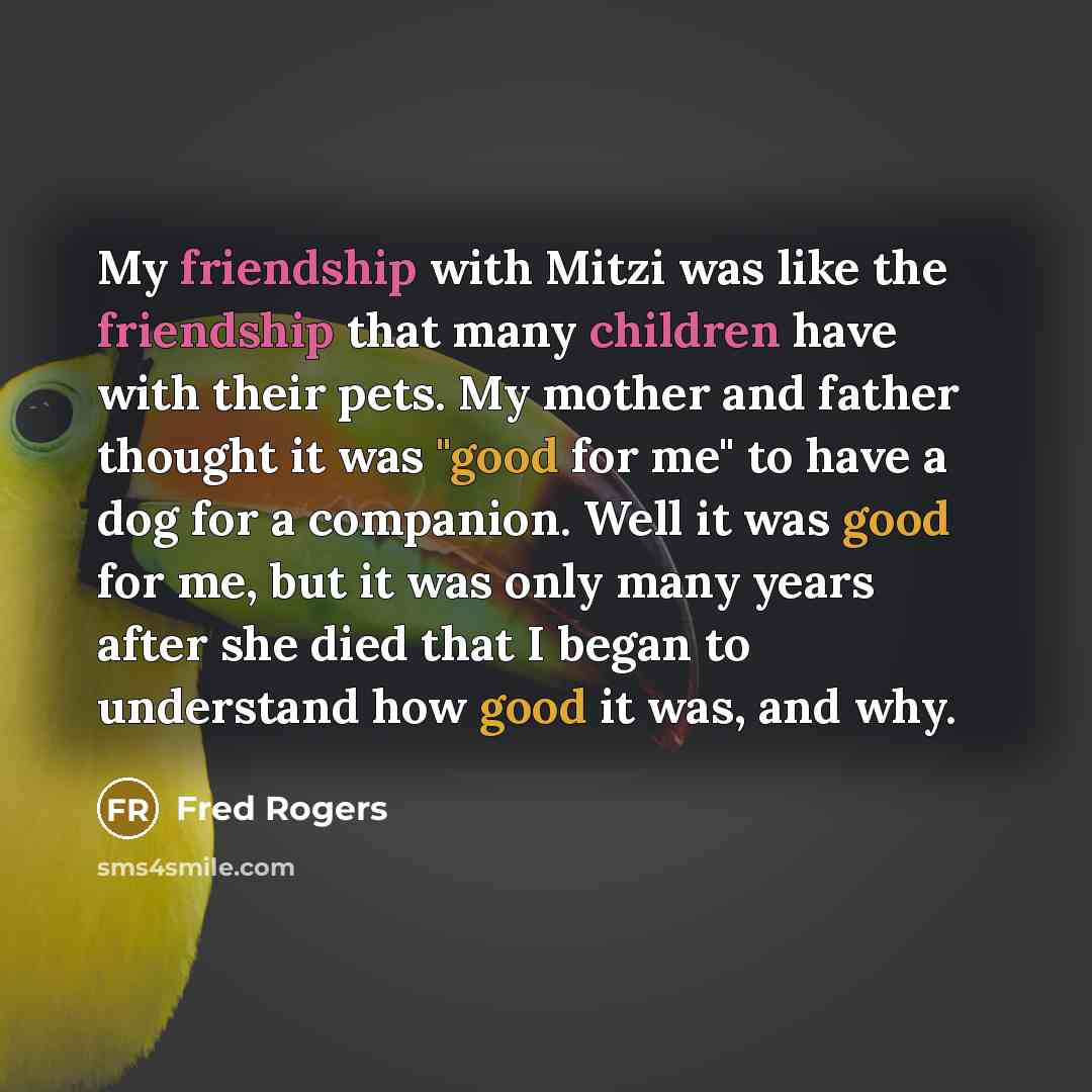 “My friendship with Mitzi was like the friendship that many children have with their pets. My mother and father thought it was "good for me" to have a dog for a companion. Well it was good for me, but it was only many years after she died that I began to understand how good it was, and why.” quote by Fred Rogers