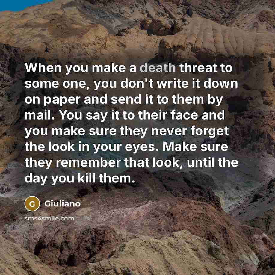 “When you make a death threat to some one, you don't write it down on paper and send it to them by mail. You say it to their face and you make sure they never forget the look in your eyes. Make sure they remember that look, until the day you kill them.” quote by Giuliano