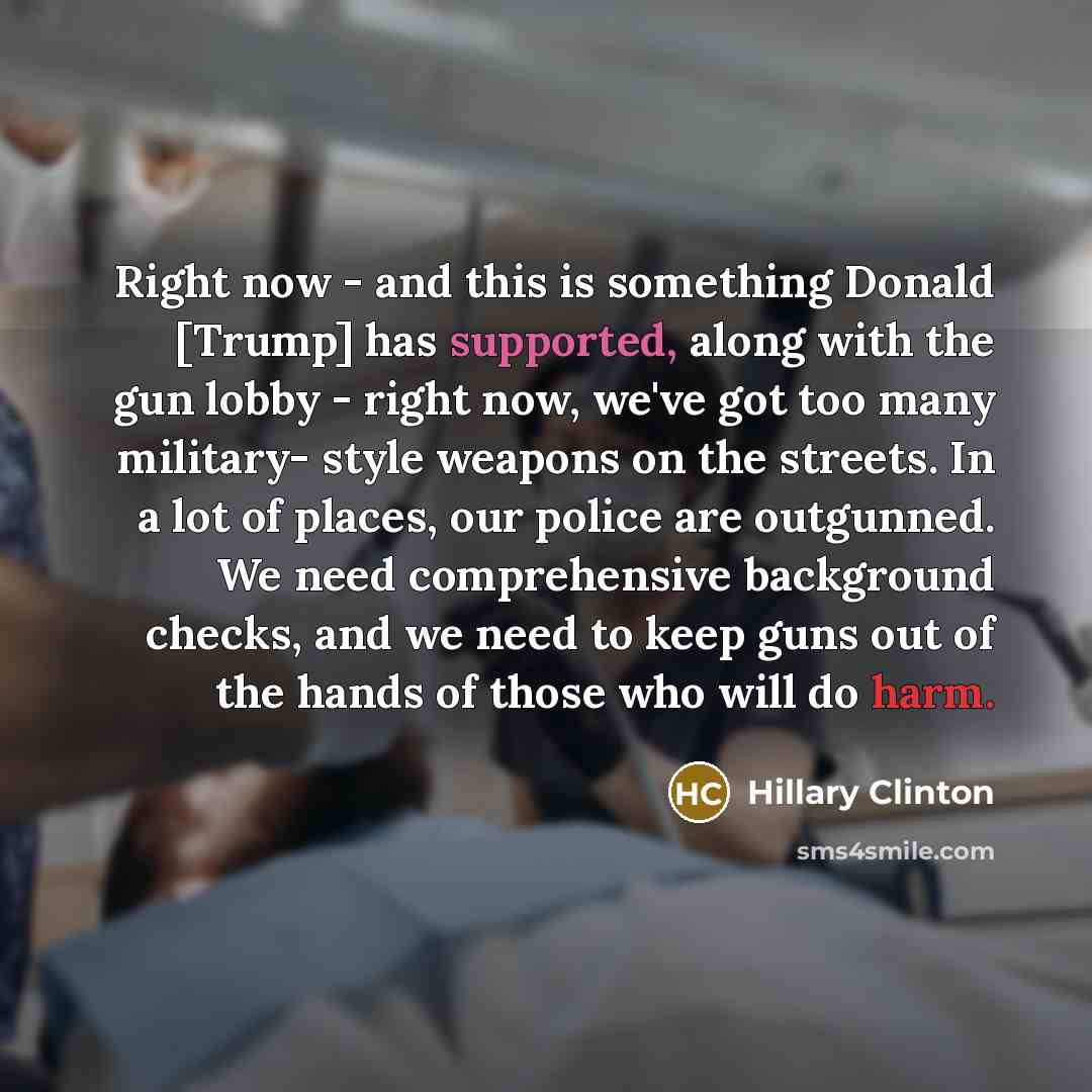 “Right now - and this is something Donald [Trump] has supported, along with the gun lobby - right now, we've got too many military- style weapons on the streets. In a lot of places, our police are outgunned. We need comprehensive background checks, and we need to keep guns out of the hands of those…” quote by Hillary Clinton