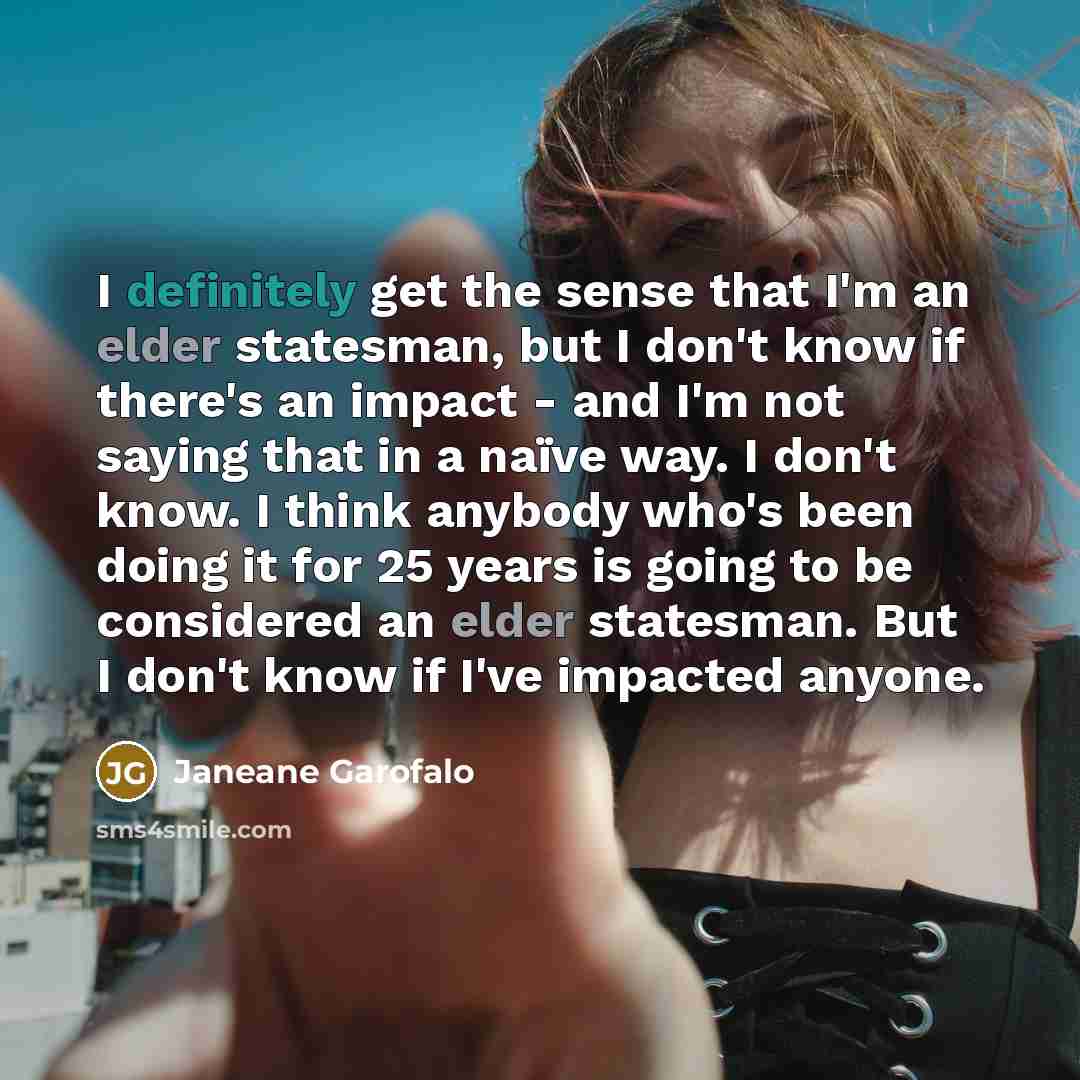 “I definitely get the sense that I'm an elder statesman, but I don't know if there's an impact - and I'm not saying that in a naïve way. I don't know. I think anybody who's been doing it for 25 years is going to be considered an elder statesman. But I don't know if I've impacted anyone.” quote by Janeane Garofalo
