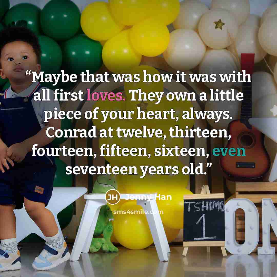 “Maybe that was how it was with all first loves. They own a little piece of your heart, always. Conrad at twelve, thirteen, fourteen, fifteen, sixteen, even seventeen years old.” quote by Jenny Han