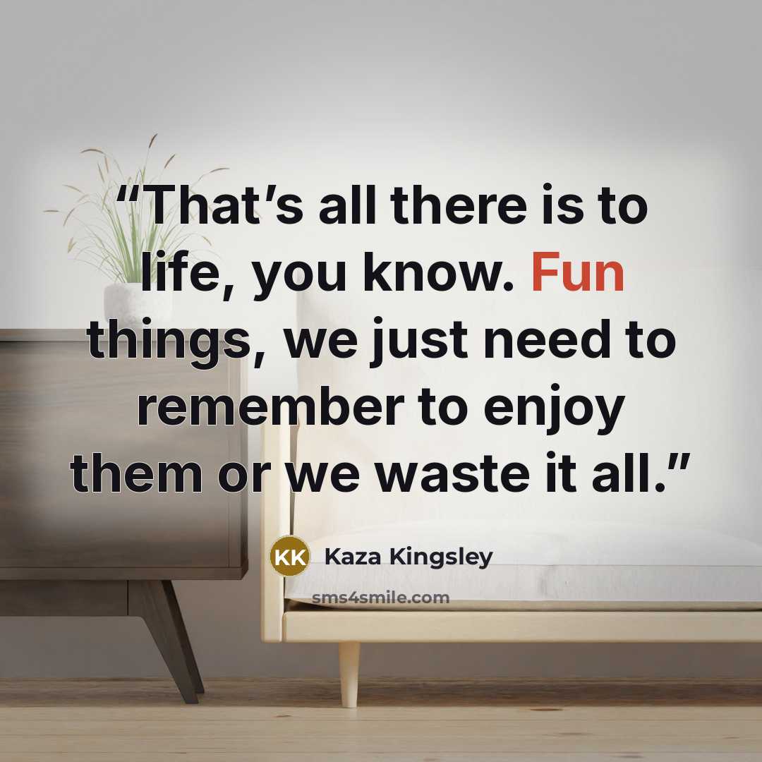 “That’s all there is to life, you know. Fun things, we just need to remember to enjoy them or we waste it all.” quote by Kaza Kingsley