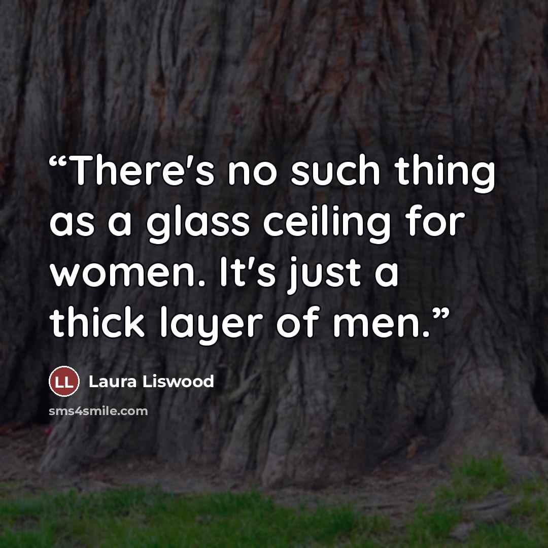 “There's no such thing as a glass ceiling for women. It's just a thick layer of men.” quote by Laura Liswood