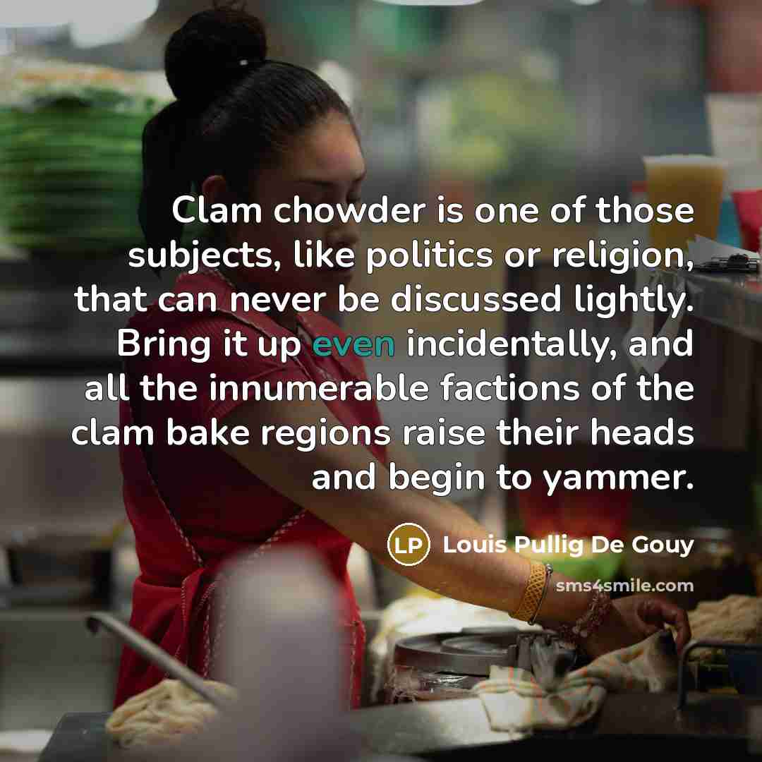 “Clam chowder is one of those subjects, like politics or religion, that can never be discussed lightly. Bring it up even incidentally, and all the innumerable factions of the clam bake regions raise their heads and begin to yammer.” quote by Louis Pullig De Gouy