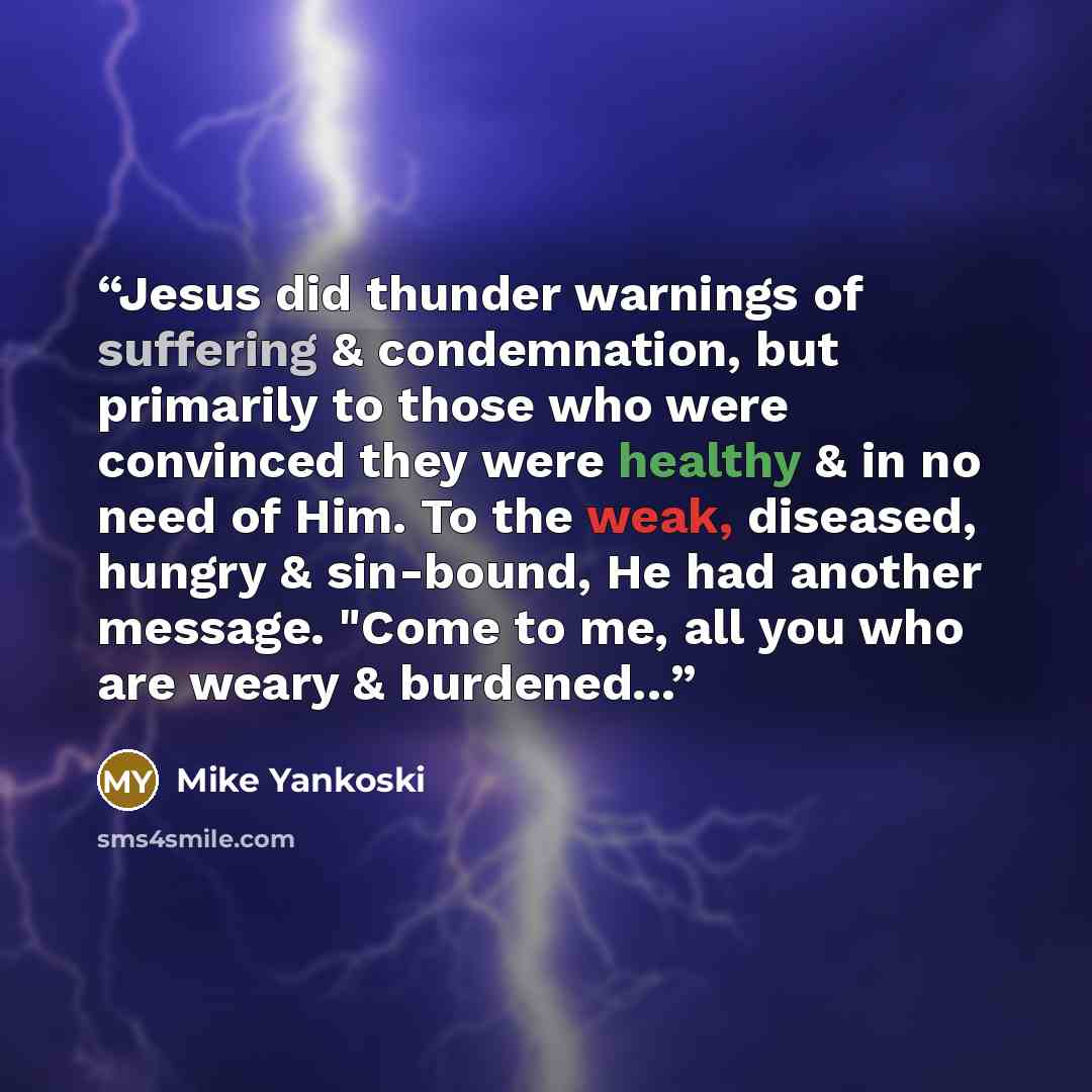 “Jesus did thunder warnings of suffering & condemnation, but primarily to those who were convinced they were healthy & in no need of Him. To the weak, diseased, hungry & sin-bound, He had another message. "Come to me, all you who are weary & burdened...” quote by Mike Yankoski