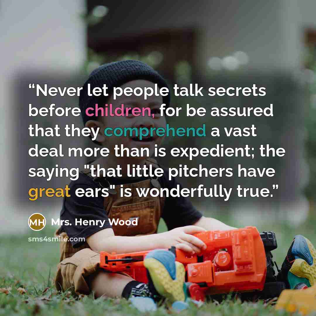“Never let people talk secrets before children, for be assured that they comprehend a vast deal more than is expedient; the saying "that little pitchers have great ears" is wonderfully true.” quote by Mrs. Henry Wood