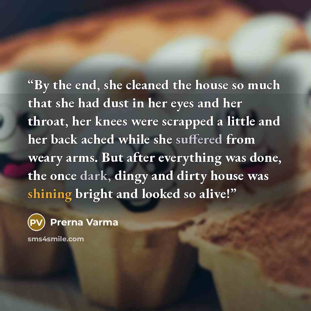 “By the end, she cleaned the house so much that she had dust in her eyes and her throat, her knees were scrapped a little and her back ached while she suffered from weary arms. But after everything was done, the once dark, dingy and dirty house was shining bright and looked so alive!” quote by Prerna Varma