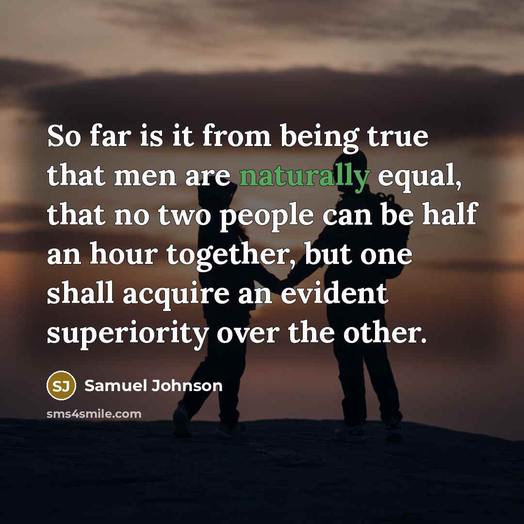 “So far is it from being true that men are naturally equal, that no two people can be half an hour together, but one shall acquire an evident superiority over the other.” quote by Samuel Johnson
